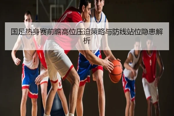 国足热身赛前瞻高位压迫策略与防线站位隐患解析