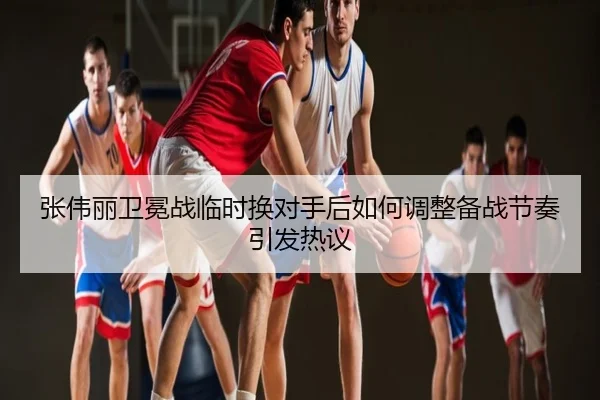 张伟丽卫冕战临时换对手后如何调整备战节奏引发热议