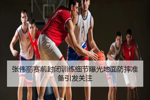 张伟丽赛前封闭训练细节曝光地面防摔准备引发关注