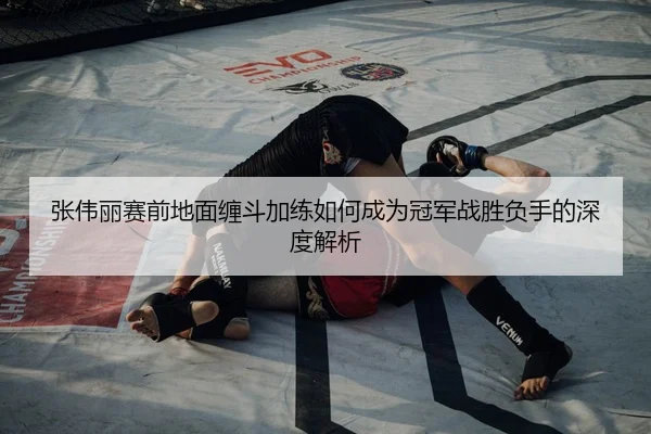 张伟丽赛前地面缠斗加练如何成为冠军战胜负手的深度解析