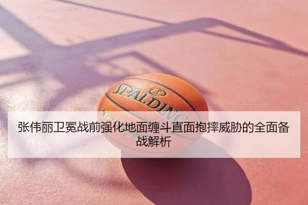 张伟丽卫冕战前强化地面缠斗直面抱摔威胁的全面备战解析