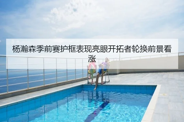 杨瀚森季前赛护框表现亮眼开拓者轮换前景看涨