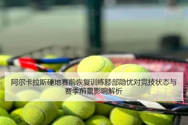 阿尔卡拉斯硬地赛前恢复训练膝部隐忧对竞技状态与赛季前景影响解析