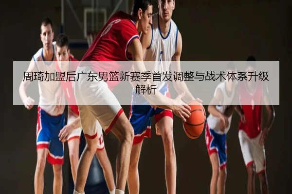 周琦加盟后广东男篮新赛季首发调整与战术体系升级解析